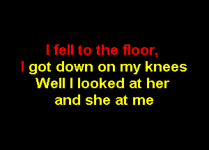 I fell to the floor,
I got down on my knees

Well I looked at her
and she at me