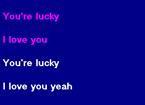 You're lucky

I love you yeah