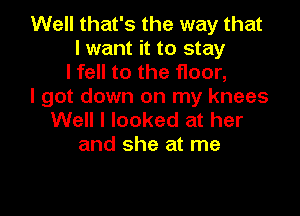 Well that's the way that
I want it to stay
I fell to the floor,

I got down on my knees

Well I looked at her
and she at me