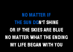 NO MATTER IF
THE SUN DON'T SHINE
OR IF THE SKIES ARE BLUE
NO MATTER WHAT THE ENDING
MY LIFE BEGAN WITH YOU