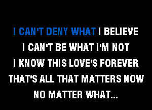 I CAN'T DEIIY WHAT I BELIEVE
I CAN'T BE WHAT I'M NOT
I KNOW THIS LOVE'S FOREVER
THAT'S ALL THAT MATTERS HOW
NO MATTER WHAT...