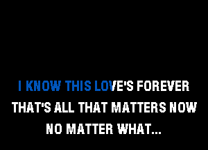 I KNOW THIS LOVE'S FOREVER
THAT'S ALL THAT MATTERS HOW
NO MATTER WHAT...