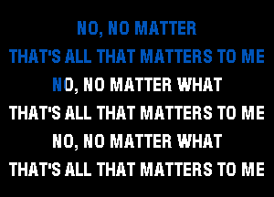 H0, NO MATTER
THAT'S ALL THAT MATTERS TO ME
H0, NO MATTER WHAT
THAT'S ALL THAT MATTERS TO ME
H0, NO MATTER WHAT
THAT'S ALL THAT MATTERS TO ME