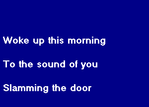 Woke up this morning

To the sound of you

Slamming the door