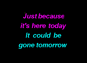 Just because
it's here today

It could be
gone tomorrow