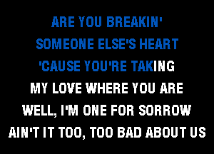 ARE YOU BREAKIH'
SOMEONE ELSE'S HEART
'CAUSE YOU'RE TAKING

MY LOVE WHERE YOU ARE
WELL, I'M ONE FOR SORROW
AIN'T IT T00, T00 BAD ABOUT US