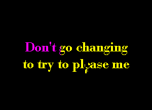 Don't go changing

to try to pl-r-ase me