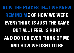 HOW THE PLACES THAT WE KN EW
REMIHD ME OF HOW WE WERE
EVERYTHING IS JUST THE SAME

BUT ALL I FEEL IS HURT
AND DO YOU EVER THINK OF ME
AND HOW WE USED TO BE