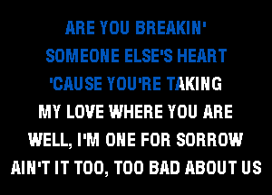 ARE YOU BREAKIH'
SOMEONE ELSE'S HEART
'CAUSE YOU'RE TAKING

MY LOVE WHERE YOU ARE
WELL, I'M ONE FOR SORROW
AIN'T IT T00, T00 BAD ABOUT US