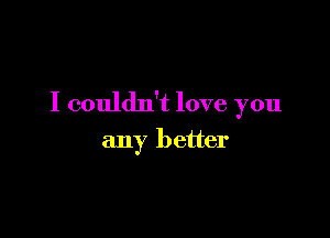 I couldn't love you

any better