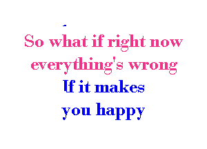 So what if right now
everythjng's wrong
If it makes
you happy

g