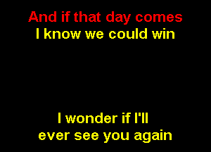 And if that day comes
I know we could win

I wonder if I'll
ever see you again
