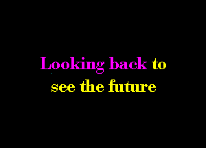 Looking back to

see the future