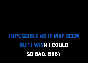 IMPOSSIBLE AS IT MAY SEEM
BUTI WISH I COULD
SO BAD, BABY