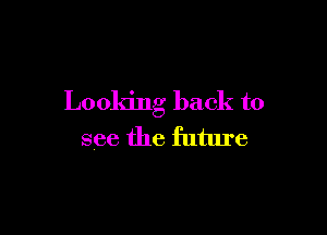 Looking back to

see the future
