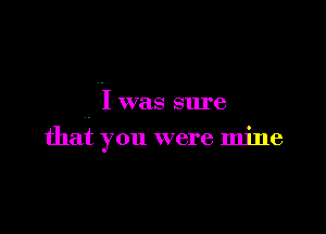 I was sure

that you were mine