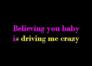 Believing you baby

is driving me crazy