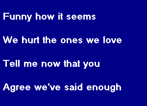 Funny how it seems
We hurt the ones we love

Tell me now that you

Agree we've said enough