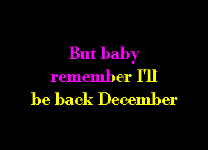 But baby

remember I'll
be back December