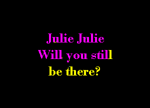 Julie Julie

Will you still
be there?