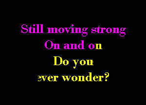 Still moving strong
On and on

Do you

aver wonder?