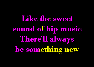 Like the sweet
sound of hip music

There'll always
be something new