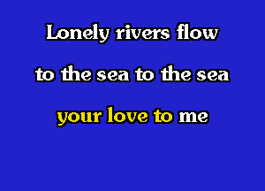 lonely rivers flow

to the sea to 1119 sea

your love to me