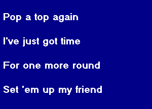 Pop a top again
I've just got time

For one more round

Set 'em up my friend