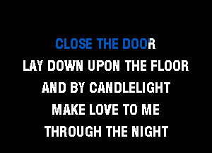 CLOSE THE DOOR
LAY DOWN UPON THE FLOOR
AND BY CANDLELIGHT
MAKE LOVE TO ME
THROUGH THE NIGHT