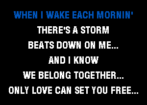 WHEN I WAKE EACH MORHIH'
THERE'S A STORM
BEATS DOWN ON ME...
AND I KNOW
WE BELONG TOGETHER...
ONLY LOVE CAN SET YOU FREE...
