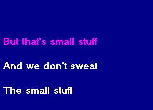 And we don't sweat

The small stuff