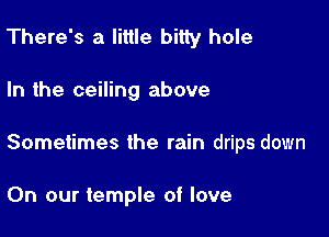 There's a little bitty hole

In the ceiling above

Sometimes the rain drips down

On our temple of love