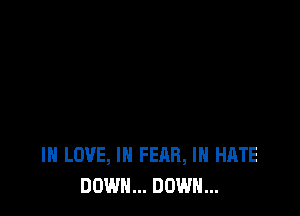 IN LOVE, IN FEAR, I HATE
DOWN... DOWN...