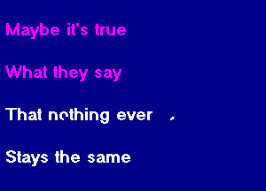 That nothing ever .

Stays the same
