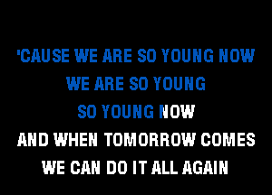 'CAUSE WE ARE SO YOUNG HOW
WE ARE SO YOUNG
SO YOUNG NOW
AND WHEN TOMORROW COMES
WE CAN DO IT ALL AGAIN