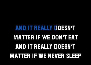 AND IT REALLY DOESN'T
MATTER IF WE DON'T EAT
AND IT REALLY DOESN'T
MATTER IF WE NEVER SLEEP