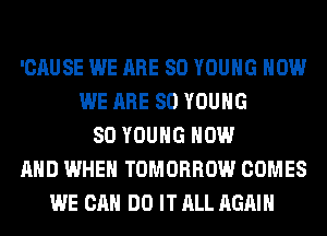 'CAUSE WE ARE SO YOUNG HOW
WE ARE SO YOUNG
SO YOUNG NOW
AND WHEN TOMORROW COMES
WE CAN DO IT ALL AGAIN