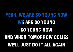 YEAH, WE ARE SO YOUNG HOW
WE ARE SO YOUNG
SO YOUNG NOW
AND WHEN TOMORROW COMES
WE'LL JUST DO IT ALL AGAIN