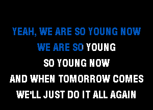 YEAH, WE ARE SO YOUNG HOW
WE ARE SO YOUNG
SO YOUNG NOW
AND WHEN TOMORROW COMES
WE'LL JUST DO IT ALL AGAIN