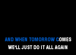 AND WHEN TOMORROW COMES
WE'LL JUST DO IT ALL AGAIN