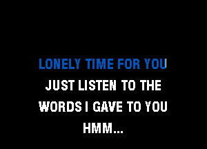 LONELY TIME FOR YOU

JUST LISTEN TO THE
WORDSI GAVE TO YOU
HMM...