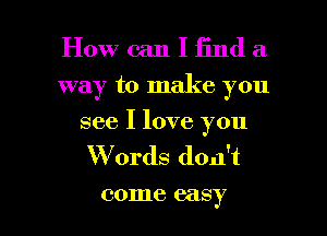 How can I find a
way to make you
see I love you
W 0rds don't

001116 easy I