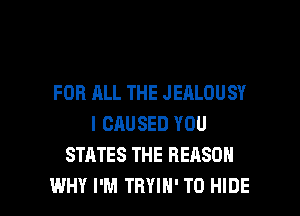 FOR ALL THE JEALOUSY
l CAUSED YOU
STATES THE REASON

WHY I'M TRYIH' T0 HIDE l