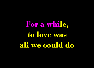 For a while,

to love was

all we could do