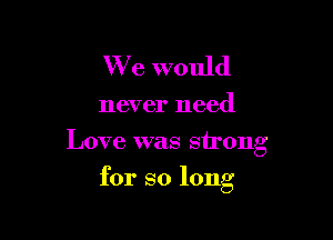 We would

never need
Love was strong

for so long