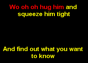 W0 oh oh hug him and
squeeze him tight

And find out what you want
to know