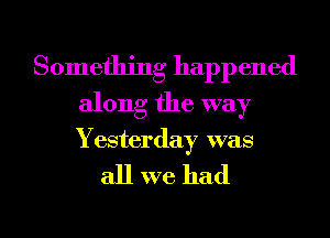 Something happened
along the way

Yesterday was

all we had