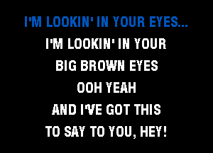 I'M LOOKIN' IN YOUR EYES...
I'M LOOKIN' IN YOUR
BIG BROWN EYES
OOH YEAH
AND I'VE GOT THIS
TO SAY TO YOU, HEY!