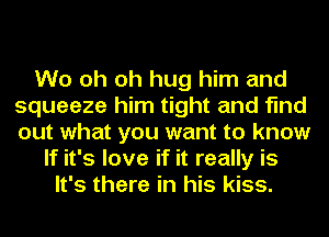 W0 oh oh hug him and
squeeze him tight and find
out what you want to know

If it's love if it really is
It's there in his kiss.