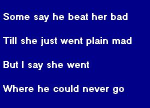 Some say he beat her bad
Till she just went plain mad

But I say she went

Where he could never go